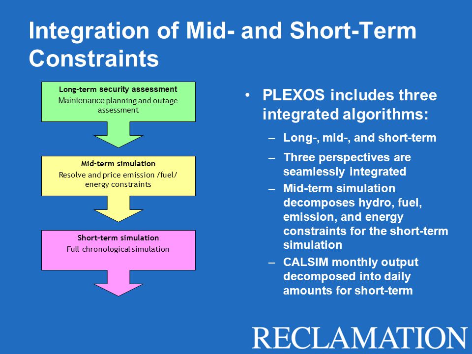 Integration of Mid- and Short-Term Constraints PLEXOS includes three integrated algorithms: –Long-, mid-, and short-term –Three perspectives are seamlessly integrated –Mid-term simulation decomposes hydro, fuel, emission, and energy constraints for the short-term simulation –CALSIM monthly output decomposed into daily amounts for short-term Long-term security assessment Maintenance planning and outage assessment Mid-term simulation Resolve and price emission /fuel/ energy constraints Short–term simulation Full chronological simulation