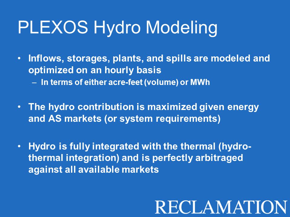 PLEXOS Hydro Modeling Inflows, storages, plants, and spills are modeled and optimized on an hourly basis –In terms of either acre-feet (volume) or MWh The hydro contribution is maximized given energy and AS markets (or system requirements) Hydro is fully integrated with the thermal (hydro- thermal integration) and is perfectly arbitraged against all available markets