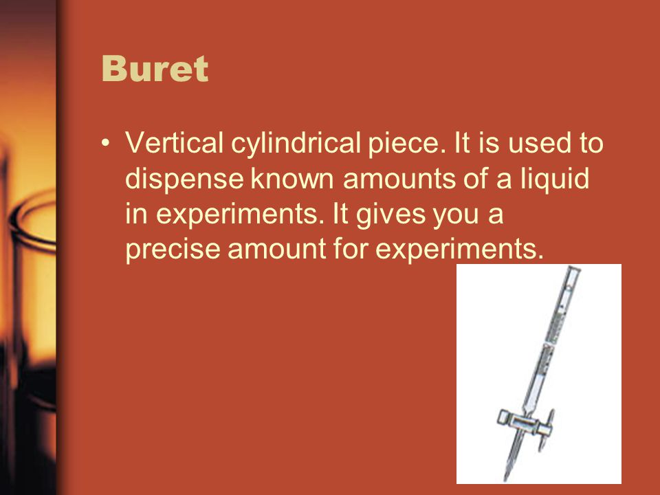 Buret Vertical cylindrical piece. It is used to dispense known amounts of a liquid in experiments.