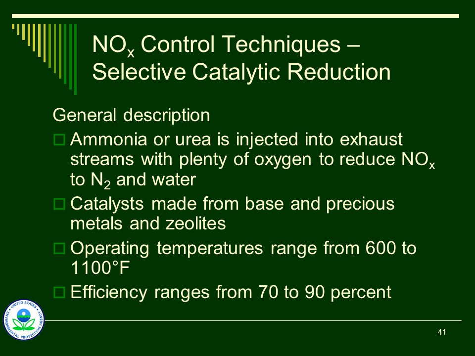 NO x Control Techniques – Selective Catalytic Reduction General description  Ammonia or urea is injected into exhaust streams with plenty of oxygen to reduce NO x to N 2 and water  Catalysts made from base and precious metals and zeolites  Operating temperatures range from 600 to 1100°F  Efficiency ranges from 70 to 90 percent 41