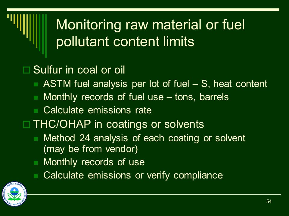 Monitoring raw material or fuel pollutant content limits  Sulfur in coal or oil ASTM fuel analysis per lot of fuel – S, heat content Monthly records of fuel use – tons, barrels Calculate emissions rate  THC/OHAP in coatings or solvents Method 24 analysis of each coating or solvent (may be from vendor) Monthly records of use Calculate emissions or verify compliance 54