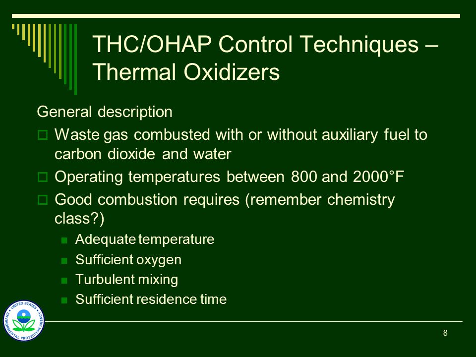 THC/OHAP Control Techniques – Thermal Oxidizers General description  Waste gas combusted with or without auxiliary fuel to carbon dioxide and water  Operating temperatures between 800 and 2000°F  Good combustion requires (remember chemistry class ) Adequate temperature Sufficient oxygen Turbulent mixing Sufficient residence time 8