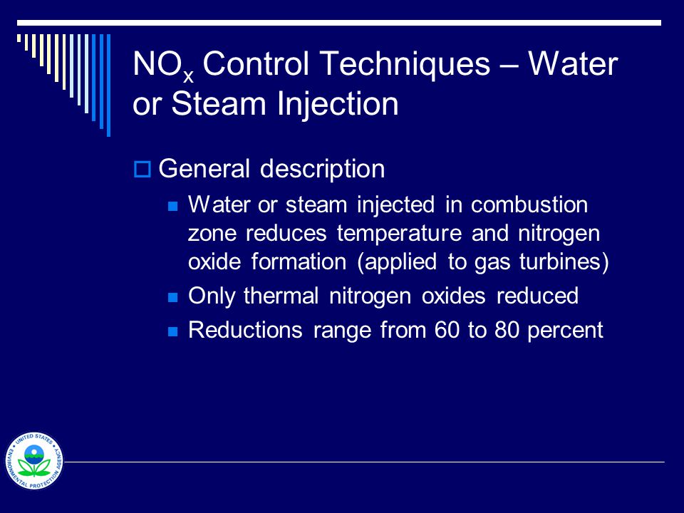 NO x Control Techniques – Water or Steam Injection  General description Water or steam injected in combustion zone reduces temperature and nitrogen oxide formation (applied to gas turbines) Only thermal nitrogen oxides reduced Reductions range from 60 to 80 percent