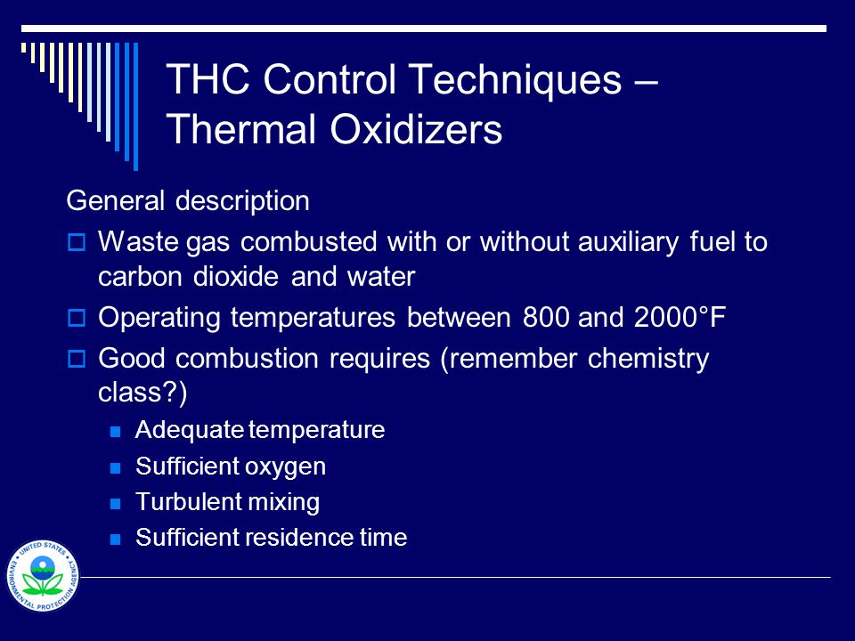 THC Control Techniques – Thermal Oxidizers General description  Waste gas combusted with or without auxiliary fuel to carbon dioxide and water  Operating temperatures between 800 and 2000°F  Good combustion requires (remember chemistry class ) Adequate temperature Sufficient oxygen Turbulent mixing Sufficient residence time