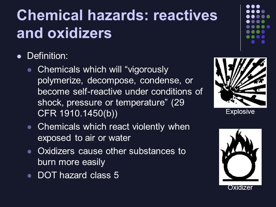 Chemical hazards: reactives and oxidizers Definition: Chemicals which will vigorously polymerize, decompose, condense, or become self-reactive under conditions of shock, pressure or temperature (29 CFR (b)) Chemicals which react violently when exposed to air or water Oxidizers cause other substances to burn more easily DOT hazard class 5 Explosive Oxidizer