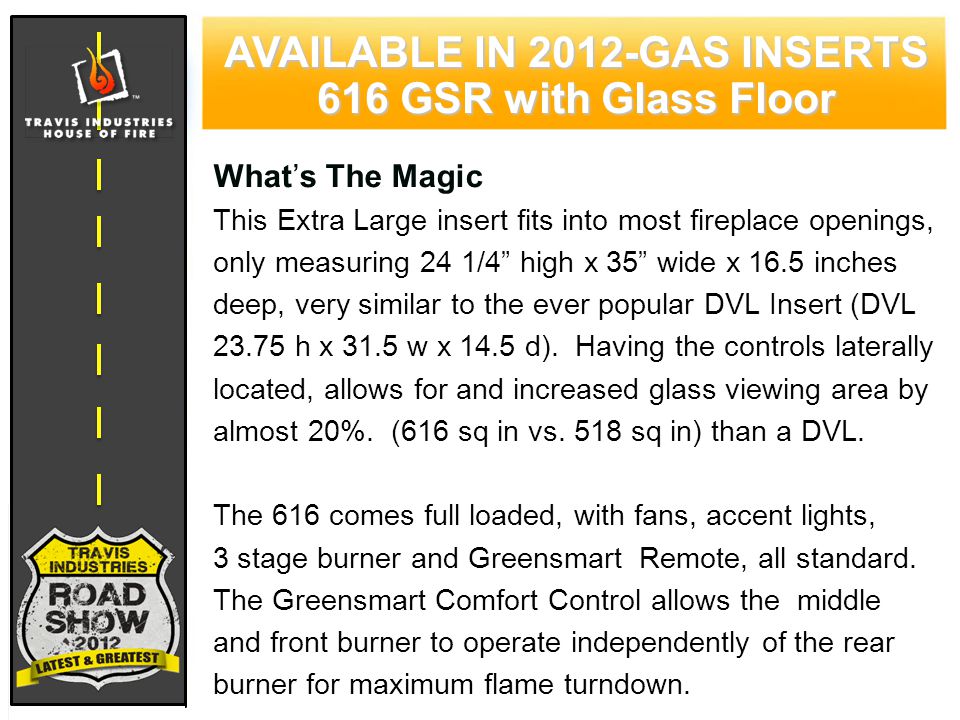 71 CYPRESS WOOD STOVE FEATURING HYBRID-FYRE™ TECHNOLOGY AVAILABLE IN 2012-GAS INSERTS 616 GSR with Glass Floor What’s The Magic This Extra Large insert fits into most fireplace openings, only measuring 24 1/4 high x 35 wide x 16.5 inches deep, very similar to the ever popular DVL Insert (DVL h x 31.5 w x 14.5 d).