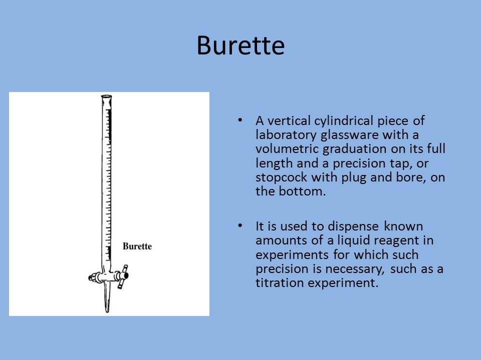 Burette A vertical cylindrical piece of laboratory glassware with a volumetric graduation on its full length and a precision tap, or stopcock with plug and bore, on the bottom.