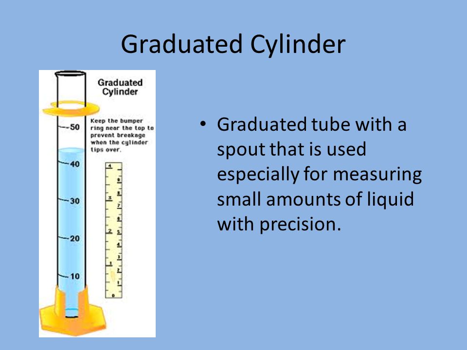 Graduated Cylinder Graduated tube with a spout that is used especially for measuring small amounts of liquid with precision.