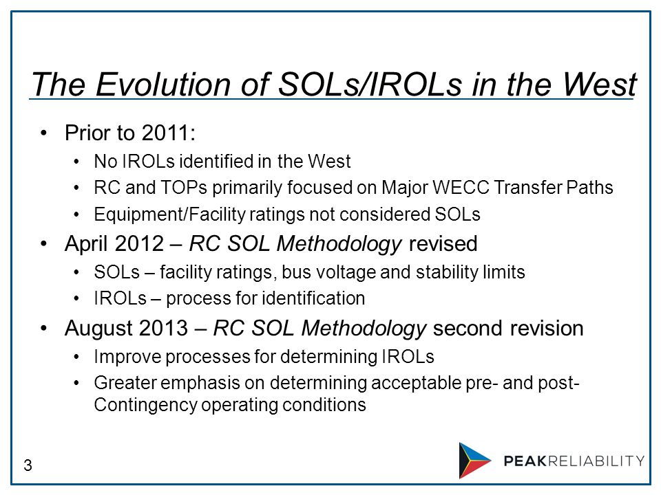 3 Prior to 2011: No IROLs identified in the West RC and TOPs primarily focused on Major WECC Transfer Paths Equipment/Facility ratings not considered SOLs April 2012 – RC SOL Methodology revised SOLs – facility ratings, bus voltage and stability limits IROLs – process for identification August 2013 – RC SOL Methodology second revision Improve processes for determining IROLs Greater emphasis on determining acceptable pre- and post- Contingency operating conditions The Evolution of SOLs/IROLs in the West