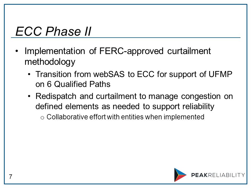 7 Implementation of FERC-approved curtailment methodology Transition from webSAS to ECC for support of UFMP on 6 Qualified Paths Redispatch and curtailment to manage congestion on defined elements as needed to support reliability o Collaborative effort with entities when implemented ECC Phase II