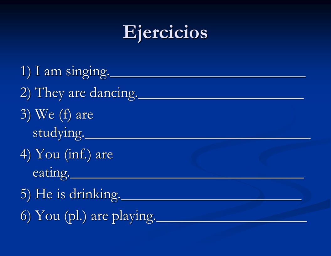 Ejercicios 1) I am singing.__________________________ 2) They are dancing.______________________ 3) We (f) are studying.______________________________ 4) You (inf.) are eating._______________________________ 5) He is drinking.________________________ 6) You (pl.) are playing.____________________