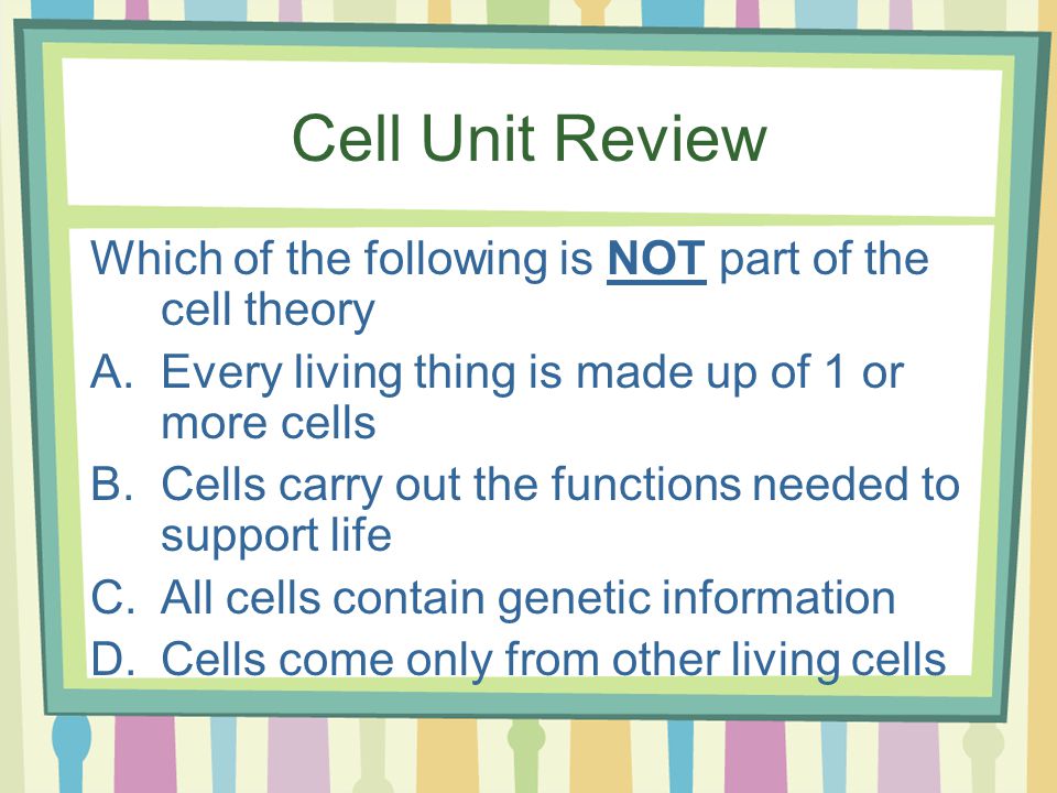Cell Unit Review Which of the following is NOT part of the cell theory A.Every living thing is made up of 1 or more cells B.Cells carry out the functions needed to support life C.All cells contain genetic information D.Cells come only from other living cells