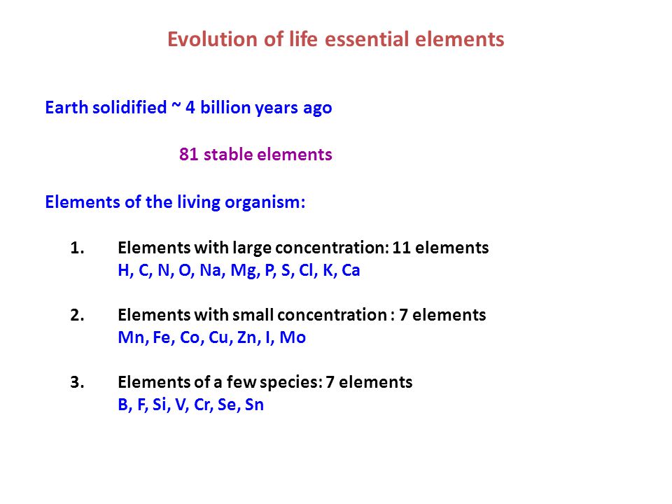 Evolution of life essential elements Earth solidified ~ 4 billion years ago 81 stable elements Elements of the living organism: 1.Elements with large concentration: 11 elements H, C, N, O, Na, Mg, P, S, Cl, K, Ca 2.Elements with small concentration : 7 elements Mn, Fe, Co, Cu, Zn, I, Mo 3.Elements of a few species: 7 elements B, F, Si, V, Cr, Se, Sn