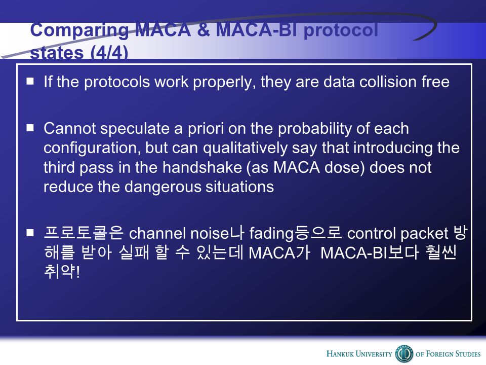 Comparing MACA & MACA-BI protocol states (4/4) ■If the protocols work properly, they are data collision free ■Cannot speculate a priori on the probability of each configuration, but can qualitatively say that introducing the third pass in the handshake (as MACA dose) does not reduce the dangerous situations ■ 프로토콜은 channel noise 나 fading 등으로 control packet 방 해를 받아 실패 할 수 있는데 MACA 가 MACA-BI 보다 훨씬 취약 !
