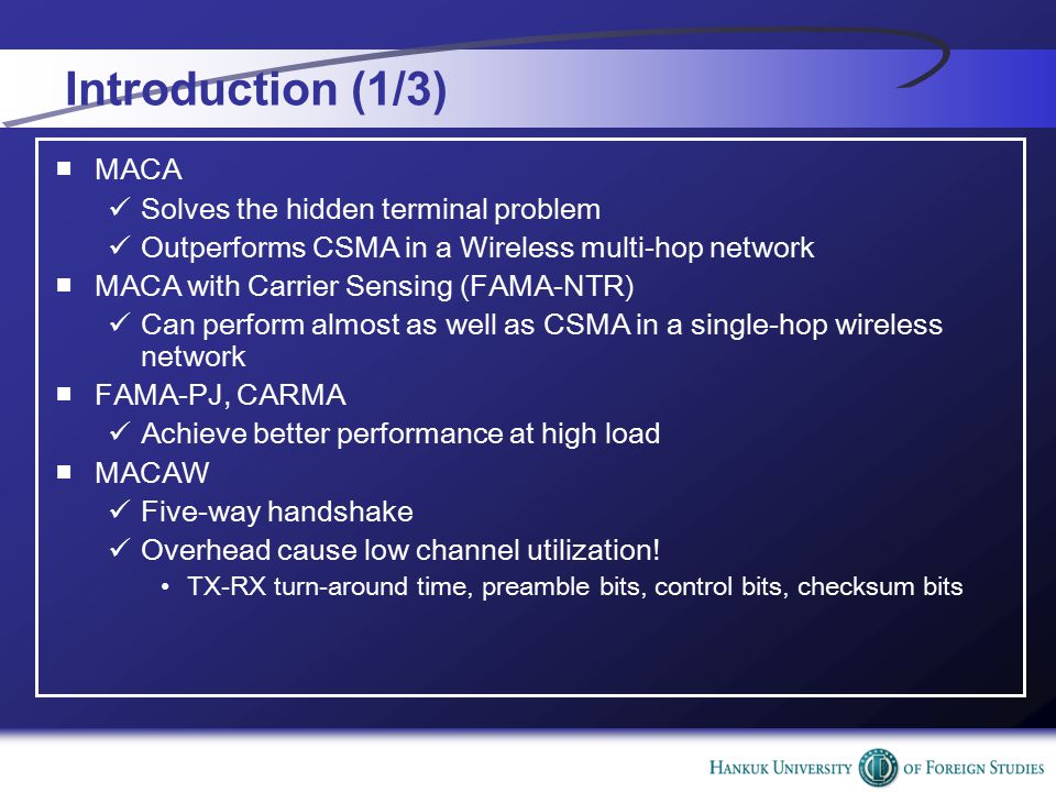 Introduction (1/3) ■MACA Solves the hidden terminal problem Outperforms CSMA in a Wireless multi-hop network ■MACA with Carrier Sensing (FAMA-NTR) Can perform almost as well as CSMA in a single-hop wireless network ■FAMA-PJ, CARMA Achieve better performance at high load ■MACAW Five-way handshake Overhead cause low channel utilization.