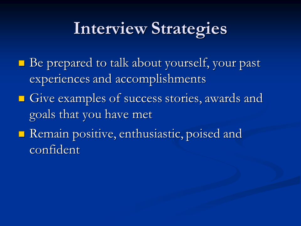 Interview Strategies Be prepared to talk about yourself, your past experiences and accomplishments Be prepared to talk about yourself, your past experiences and accomplishments Give examples of success stories, awards and goals that you have met Give examples of success stories, awards and goals that you have met Remain positive, enthusiastic, poised and confident Remain positive, enthusiastic, poised and confident