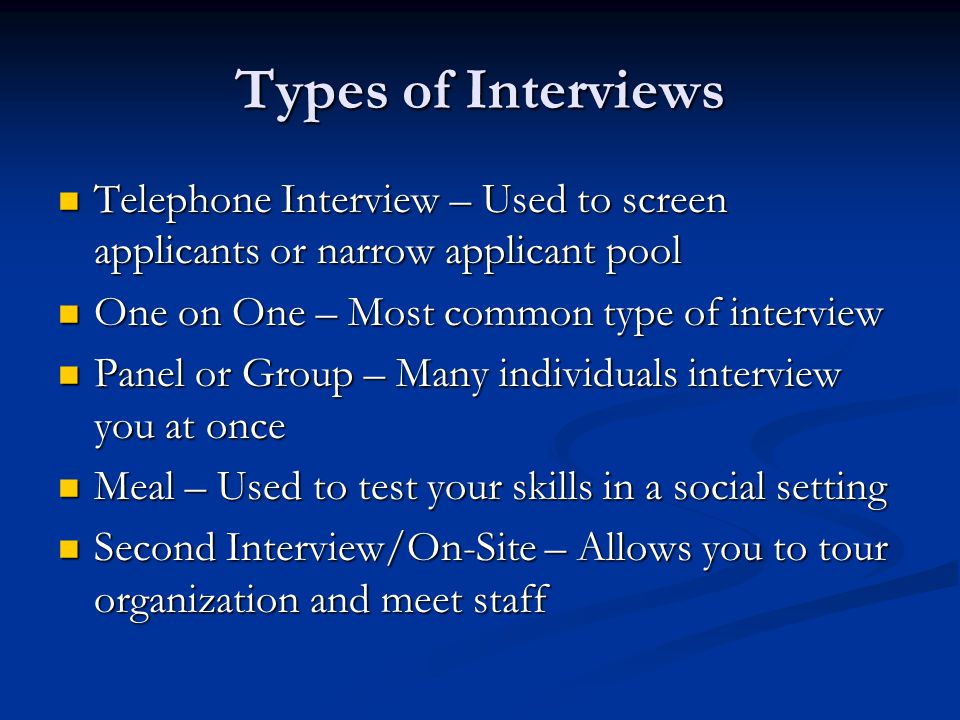 Types of Interviews Telephone Interview – Used to screen applicants or narrow applicant pool Telephone Interview – Used to screen applicants or narrow applicant pool One on One – Most common type of interview One on One – Most common type of interview Panel or Group – Many individuals interview you at once Panel or Group – Many individuals interview you at once Meal – Used to test your skills in a social setting Meal – Used to test your skills in a social setting Second Interview/On-Site – Allows you to tour organization and meet staff Second Interview/On-Site – Allows you to tour organization and meet staff