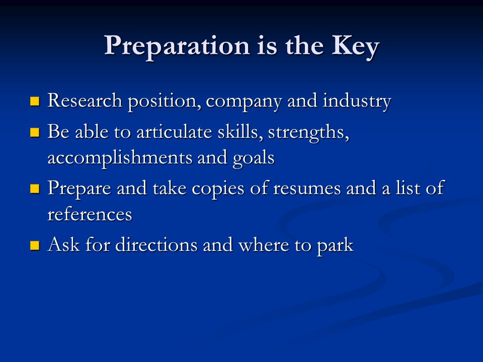 Preparation is the Key Research position, company and industry Research position, company and industry Be able to articulate skills, strengths, accomplishments and goals Be able to articulate skills, strengths, accomplishments and goals Prepare and take copies of resumes and a list of references Prepare and take copies of resumes and a list of references Ask for directions and where to park Ask for directions and where to park