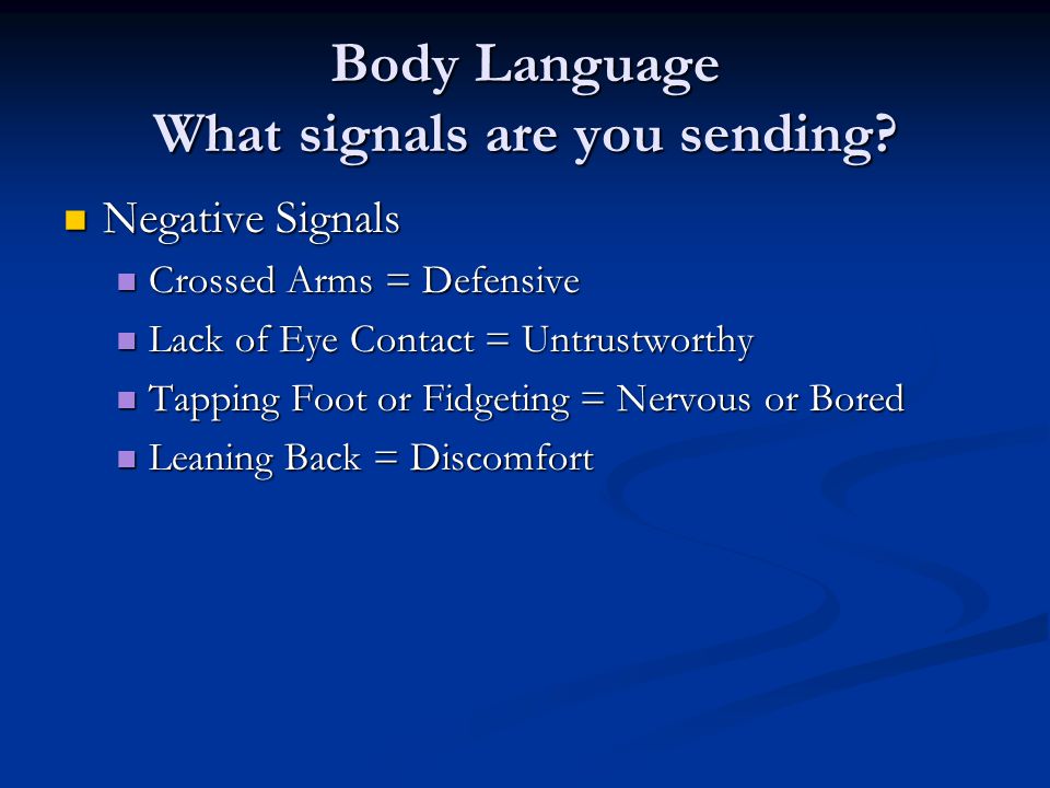 Negative Signals Negative Signals Crossed Arms = Defensive Crossed Arms = Defensive Lack of Eye Contact = Untrustworthy Lack of Eye Contact = Untrustworthy Tapping Foot or Fidgeting = Nervous or Bored Tapping Foot or Fidgeting = Nervous or Bored Leaning Back = Discomfort Leaning Back = Discomfort Body Language What signals are you sending