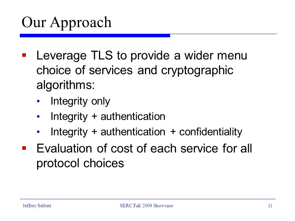 Jeffrey SeibertSERC Fall 2009 Showcase11 Our Approach  Leverage TLS to provide a wider menu choice of services and cryptographic algorithms: Integrity only Integrity + authentication Integrity + authentication + confidentiality  Evaluation of cost of each service for all protocol choices