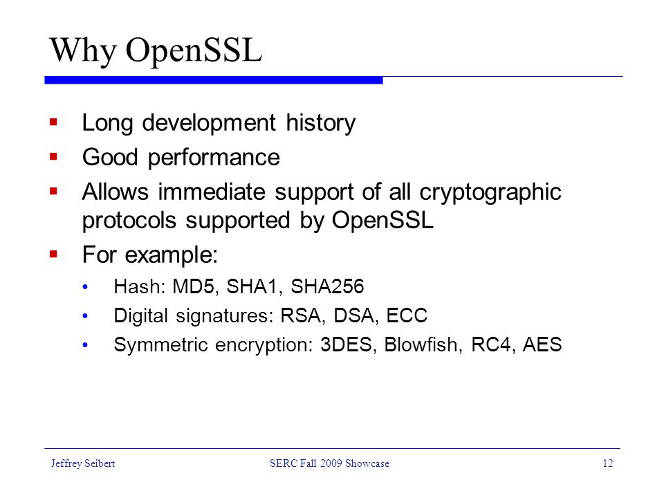 Jeffrey SeibertSERC Fall 2009 Showcase12 Why OpenSSL  Long development history  Good performance  Allows immediate support of all cryptographic protocols supported by OpenSSL  For example: Hash: MD5, SHA1, SHA256 Digital signatures: RSA, DSA, ECC Symmetric encryption: 3DES, Blowfish, RC4, AES