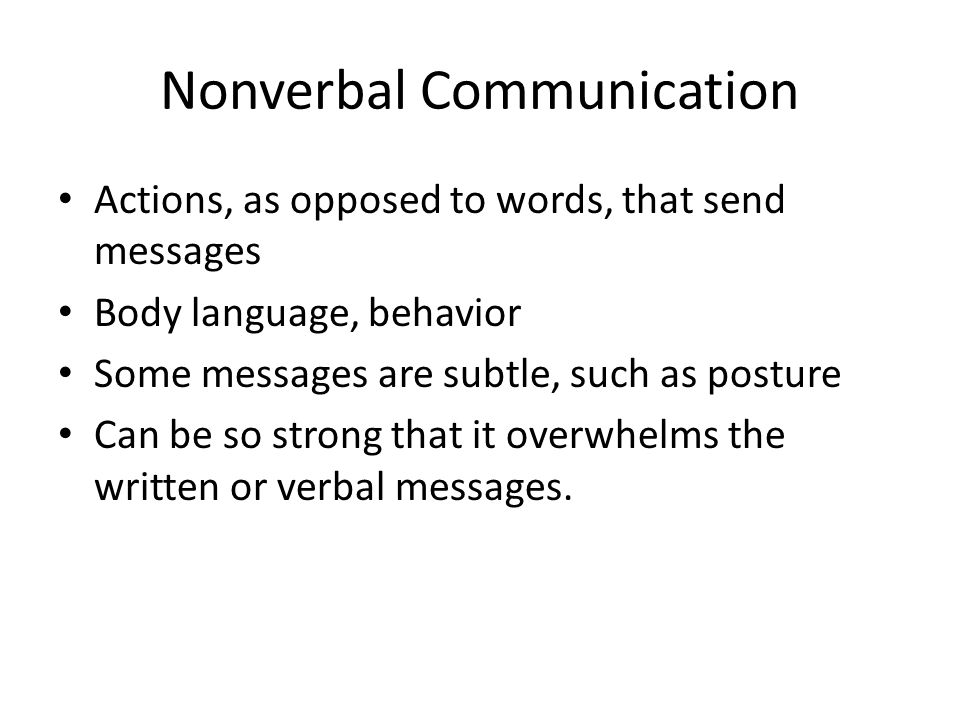 Nonverbal Communication Actions, as opposed to words, that send messages Body language, behavior Some messages are subtle, such as posture Can be so strong that it overwhelms the written or verbal messages.
