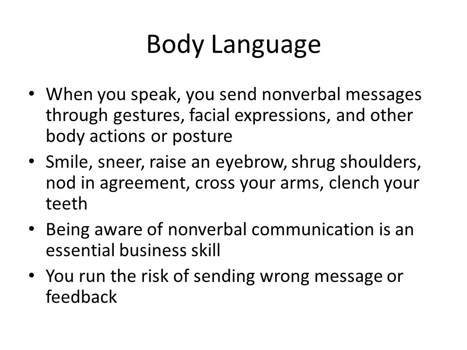 Body Language When you speak, you send nonverbal messages through gestures, facial expressions, and other body actions or posture Smile, sneer, raise an eyebrow, shrug shoulders, nod in agreement, cross your arms, clench your teeth Being aware of nonverbal communication is an essential business skill You run the risk of sending wrong message or feedback
