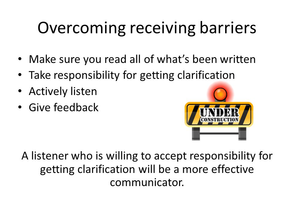 Overcoming receiving barriers Make sure you read all of what’s been written Take responsibility for getting clarification Actively listen Give feedback A listener who is willing to accept responsibility for getting clarification will be a more effective communicator.