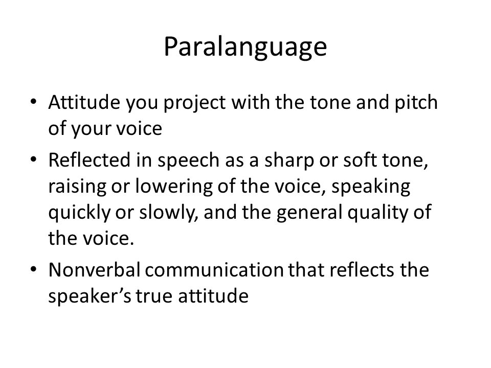Paralanguage Attitude you project with the tone and pitch of your voice Reflected in speech as a sharp or soft tone, raising or lowering of the voice, speaking quickly or slowly, and the general quality of the voice.