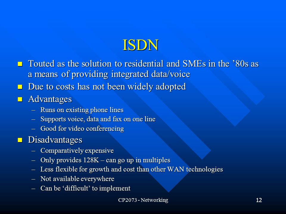 CP Networking12 ISDN Touted as the solution to residential and SMEs in the ’80s as a means of providing integrated data/voice Touted as the solution to residential and SMEs in the ’80s as a means of providing integrated data/voice Due to costs has not been widely adopted Due to costs has not been widely adopted Advantages Advantages –Runs on existing phone lines –Supports voice, data and fax on one line –Good for video conferencing Disadvantages Disadvantages –Comparatively expensive –Only provides 128K – can go up in multiples –Less flexible for growth and cost than other WAN technologies –Not available everywhere –Can be ‘difficult’ to implement