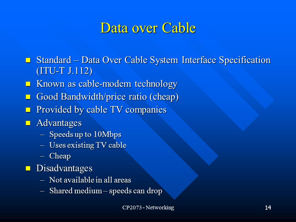 CP Networking14 Data over Cable Standard – Data Over Cable System Interface Specification (ITU-T J.112) Standard – Data Over Cable System Interface Specification (ITU-T J.112) Known as cable-modem technology Known as cable-modem technology Good Bandwidth/price ratio (cheap) Good Bandwidth/price ratio (cheap) Provided by cable TV companies Provided by cable TV companies Advantages Advantages –Speeds up to 10Mbps –Uses existing TV cable –Cheap Disadvantages Disadvantages –Not available in all areas –Shared medium – speeds can drop