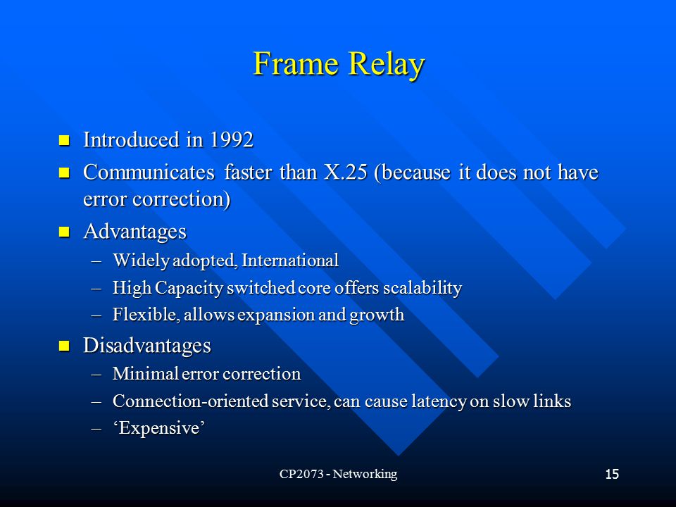 CP Networking15 Frame Relay Introduced in 1992 Introduced in 1992 Communicates faster than X.25 (because it does not have error correction) Communicates faster than X.25 (because it does not have error correction) Advantages Advantages –Widely adopted, International –High Capacity switched core offers scalability –Flexible, allows expansion and growth Disadvantages Disadvantages –Minimal error correction –Connection-oriented service, can cause latency on slow links –‘Expensive’
