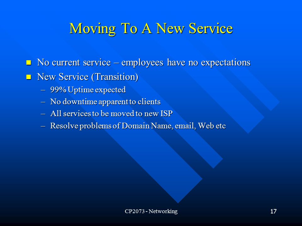 CP Networking17 Moving To A New Service No current service – employees have no expectations No current service – employees have no expectations New Service (Transition) New Service (Transition) –99% Uptime expected –No downtime apparent to clients –All services to be moved to new ISP –Resolve problems of Domain Name,  , Web etc