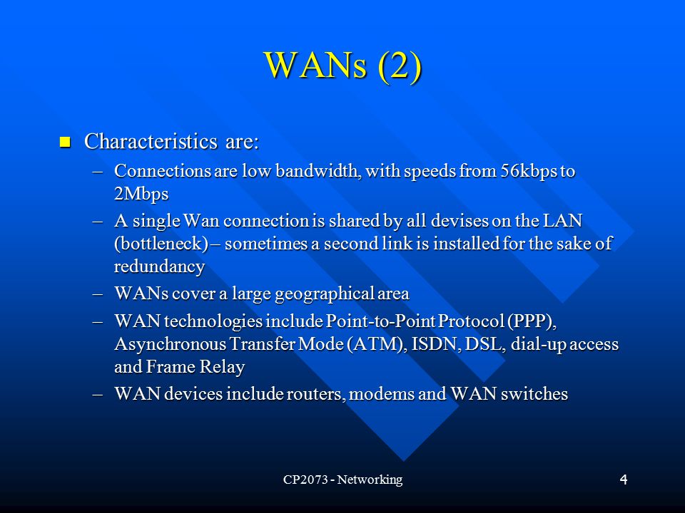 CP Networking4 WANs (2) Characteristics are: Characteristics are: –Connections are low bandwidth, with speeds from 56kbps to 2Mbps –A single Wan connection is shared by all devises on the LAN (bottleneck) – sometimes a second link is installed for the sake of redundancy –WANs cover a large geographical area –WAN technologies include Point-to-Point Protocol (PPP), Asynchronous Transfer Mode (ATM), ISDN, DSL, dial-up access and Frame Relay –WAN devices include routers, modems and WAN switches