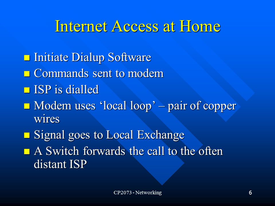 CP Networking6 Internet Access at Home Initiate Dialup Software Initiate Dialup Software Commands sent to modem Commands sent to modem ISP is dialled ISP is dialled Modem uses ‘local loop’ – pair of copper wires Modem uses ‘local loop’ – pair of copper wires Signal goes to Local Exchange Signal goes to Local Exchange A Switch forwards the call to the often distant ISP A Switch forwards the call to the often distant ISP