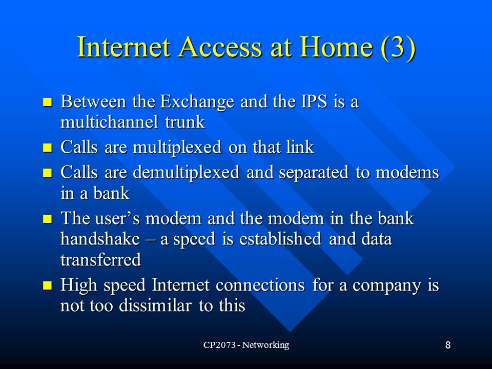 CP Networking8 Internet Access at Home (3) Between the Exchange and the IPS is a multichannel trunk Between the Exchange and the IPS is a multichannel trunk Calls are multiplexed on that link Calls are multiplexed on that link Calls are demultiplexed and separated to modems in a bank Calls are demultiplexed and separated to modems in a bank The user’s modem and the modem in the bank handshake – a speed is established and data transferred The user’s modem and the modem in the bank handshake – a speed is established and data transferred High speed Internet connections for a company is not too dissimilar to this High speed Internet connections for a company is not too dissimilar to this