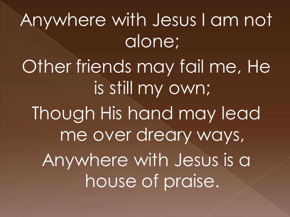 Anywhere with Jesus I am not alone; Other friends may fail me, He is still my own; Though His hand may lead me over dreary ways, Anywhere with Jesus is a house of praise.