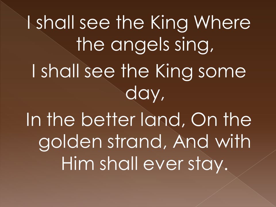 I shall see the King Where the angels sing, I shall see the King some day, In the better land, On the golden strand, And with Him shall ever stay.