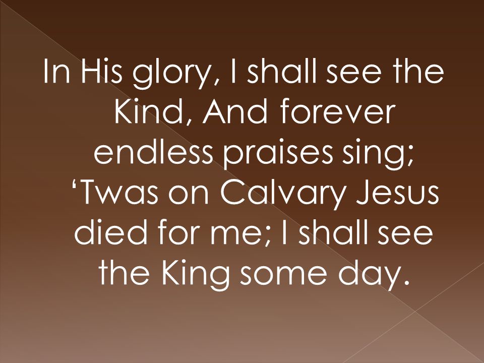 In His glory, I shall see the Kind, And forever endless praises sing; ‘Twas on Calvary Jesus died for me; I shall see the King some day.