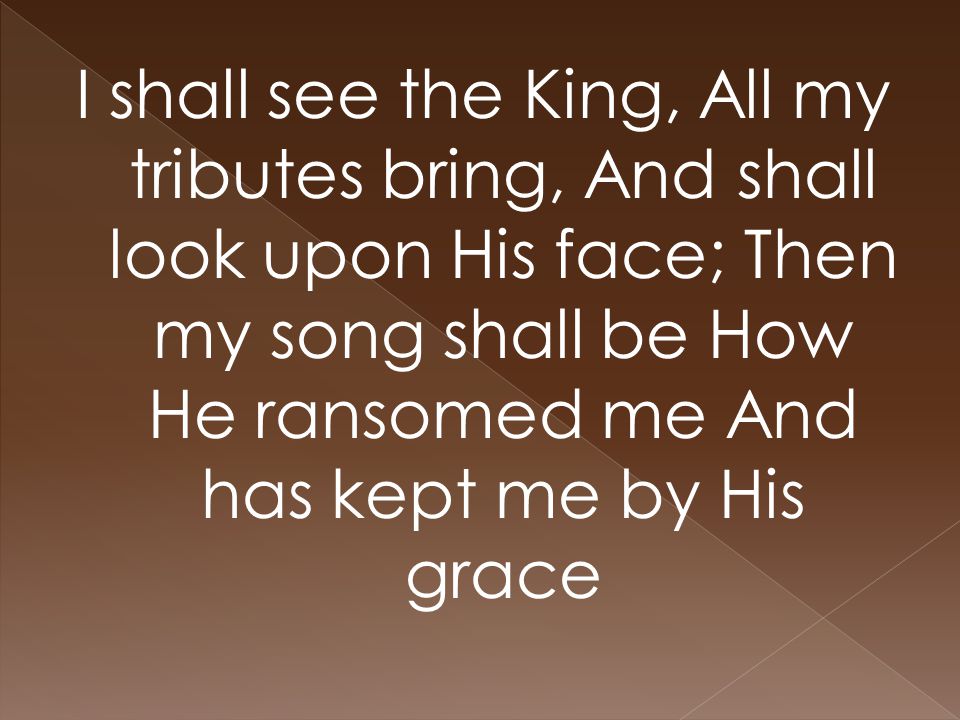 I shall see the King, All my tributes bring, And shall look upon His face; Then my song shall be How He ransomed me And has kept me by His grace