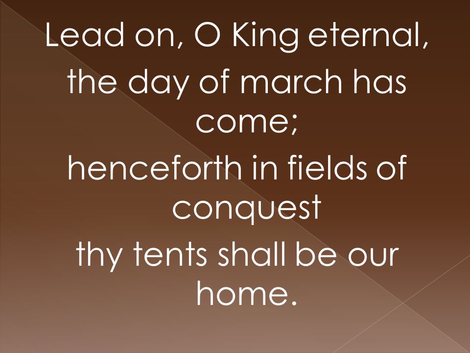 Lead on, O King eternal, the day of march has come; henceforth in fields of conquest thy tents shall be our home.