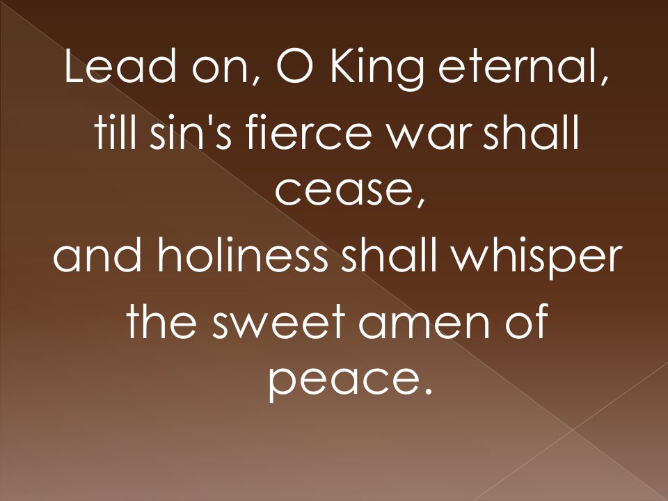 Lead on, O King eternal, till sin s fierce war shall cease, and holiness shall whisper the sweet amen of peace.