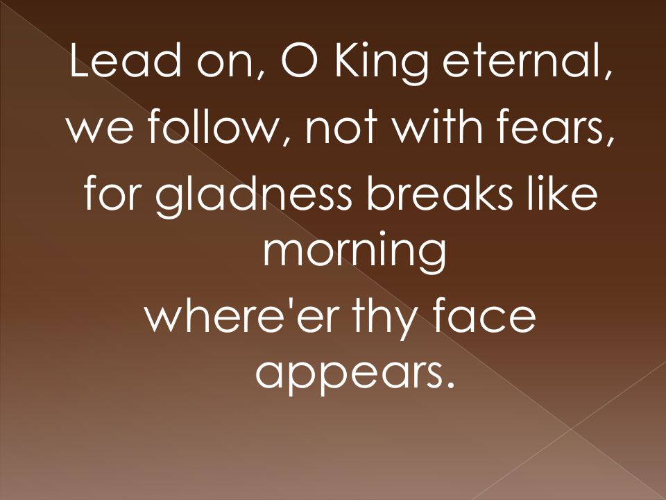 Lead on, O King eternal, we follow, not with fears, for gladness breaks like morning where er thy face appears.