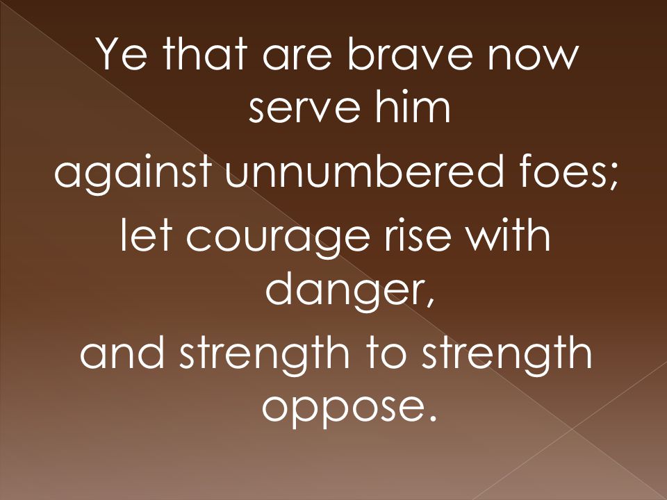 Ye that are brave now serve him against unnumbered foes; let courage rise with danger, and strength to strength oppose.