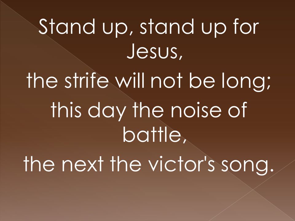 Stand up, stand up for Jesus, the strife will not be long; this day the noise of battle, the next the victor s song.