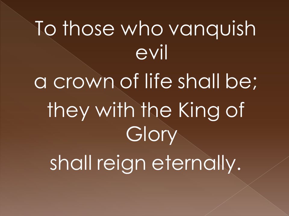 To those who vanquish evil a crown of life shall be; they with the King of Glory shall reign eternally.