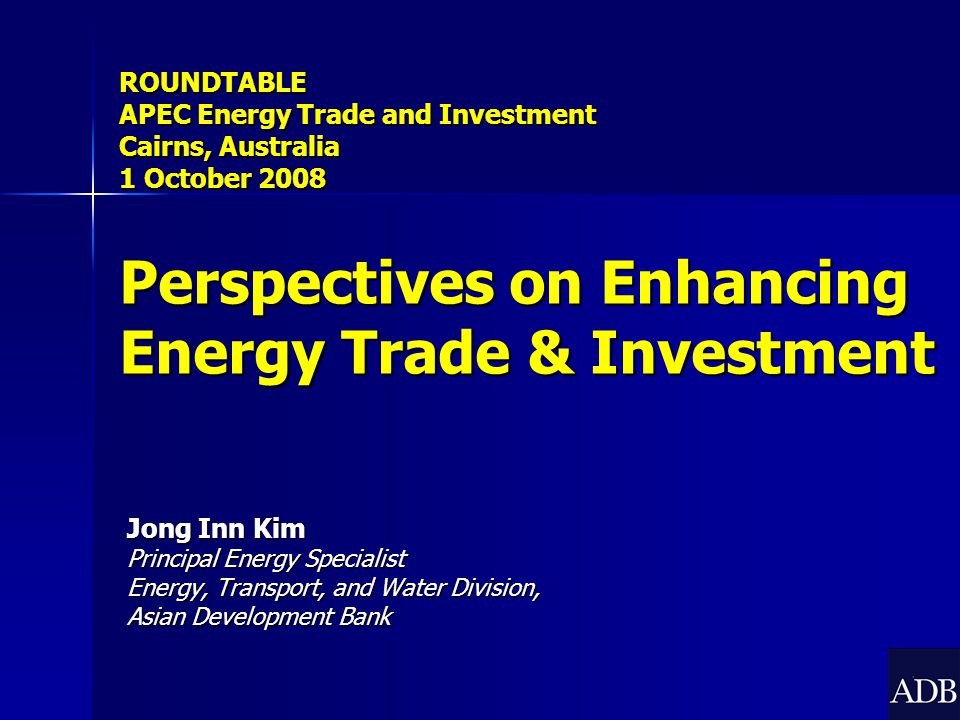 Jong Inn Kim Principal Energy Specialist Energy, Transport, and Water Division, Asian Development Bank ROUNDTABLE APEC Energy Trade and Investment Cairns, Australia 1 October 2008 Perspectives on Enhancing Energy Trade & Investment