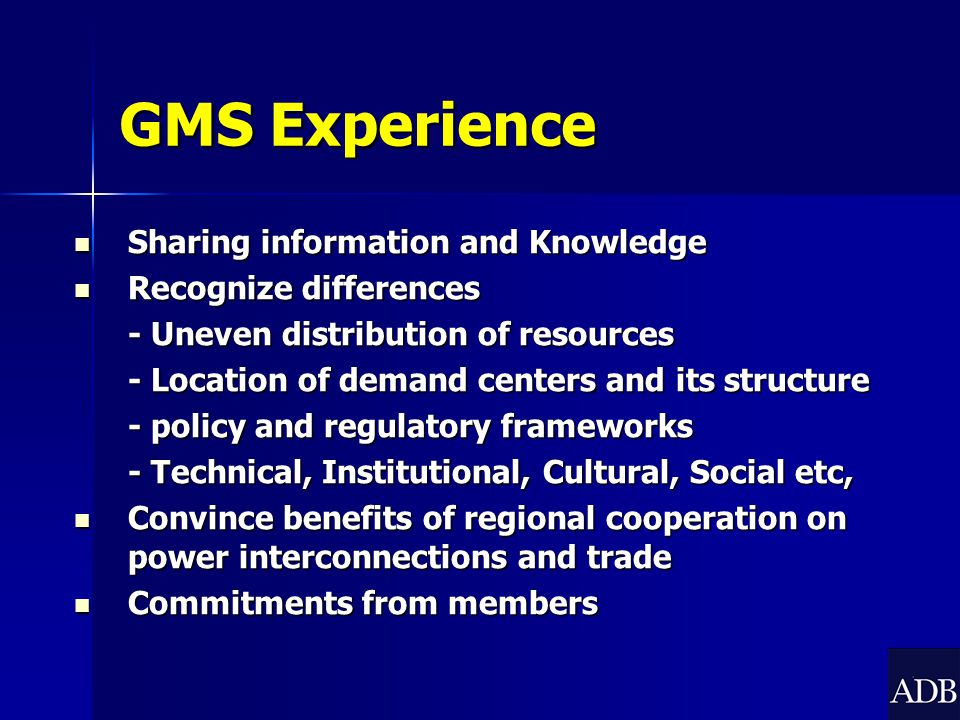 GMS Experience Sharing information and Knowledge Sharing information and Knowledge Recognize differences Recognize differences - Uneven distribution of resources - Location of demand centers and its structure - policy and regulatory frameworks - Technical, Institutional, Cultural, Social etc, Convince benefits of regional cooperation on power interconnections and trade Convince benefits of regional cooperation on power interconnections and trade Commitments from members Commitments from members