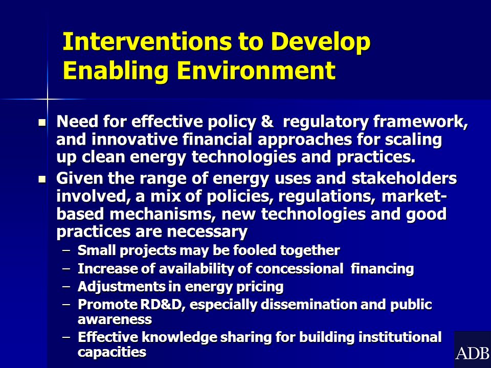 Interventions to Develop Enabling Environment Need for effective policy & regulatory framework, and innovative financial approaches for scaling up clean energy technologies and practices.