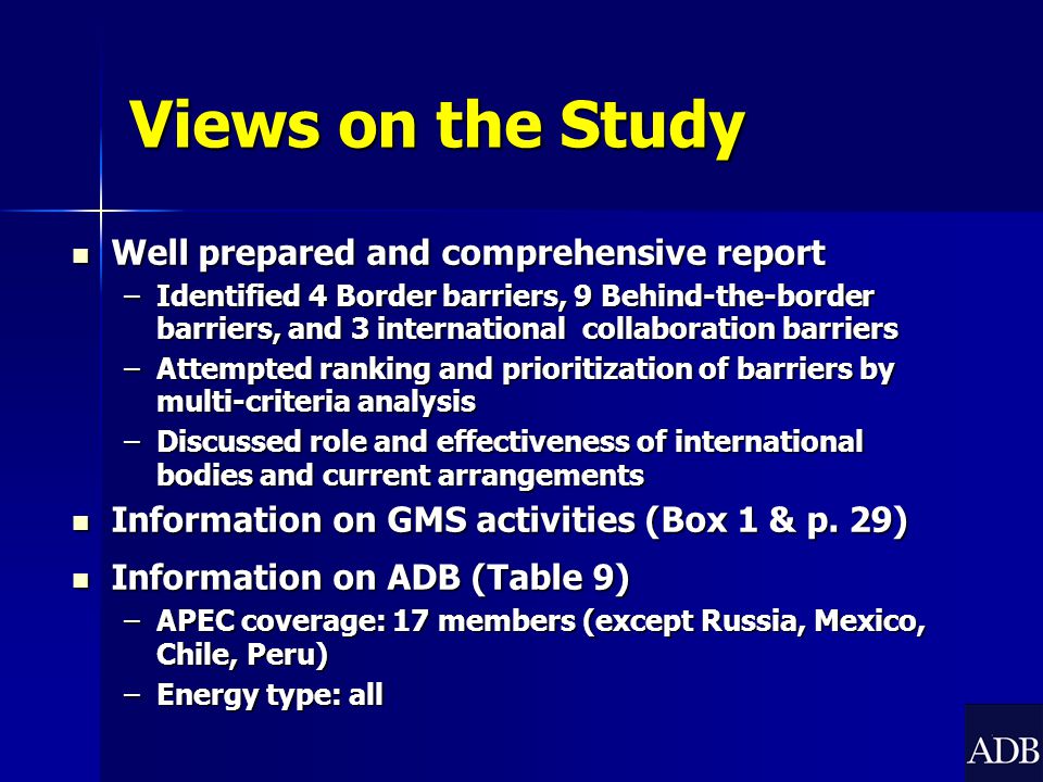 Views on the Study Well prepared and comprehensive report Well prepared and comprehensive report –Identified 4 Border barriers, 9 Behind-the-border barriers, and 3 international collaboration barriers –Attempted ranking and prioritization of barriers by multi-criteria analysis –Discussed role and effectiveness of international bodies and current arrangements Information on GMS activities (Box 1 & p.